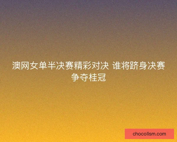 澳网女单半决赛精彩对决 谁将跻身决赛争夺桂冠