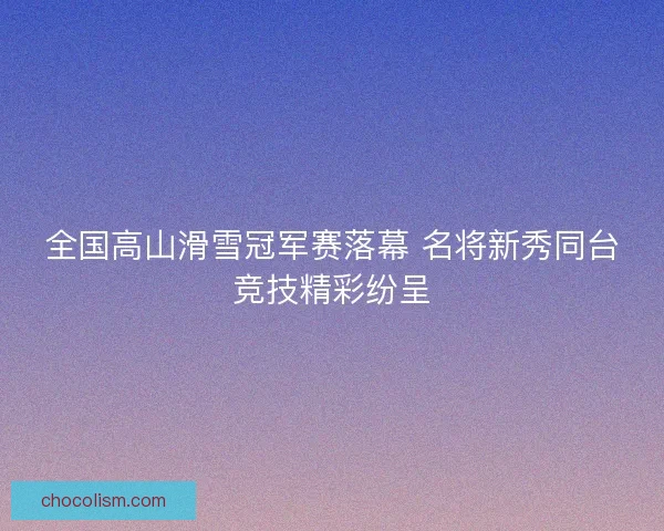 全国高山滑雪冠军赛落幕 名将新秀同台竞技精彩纷呈