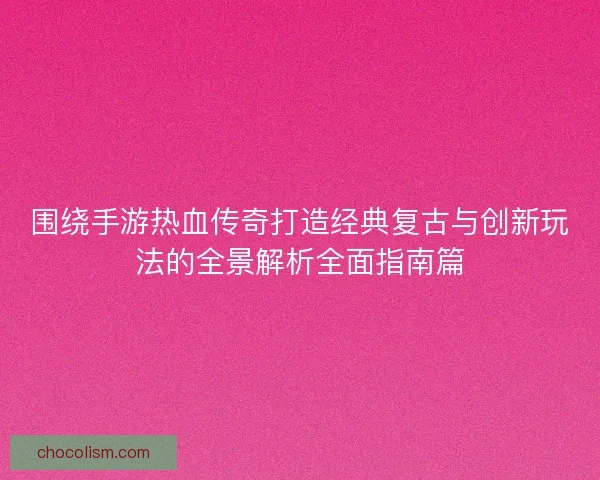围绕手游热血传奇打造经典复古与创新玩法的全景解析全面指南篇