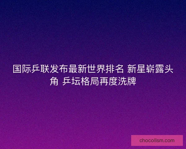 国际乒联发布最新世界排名 新星崭露头角 乒坛格局再度洗牌