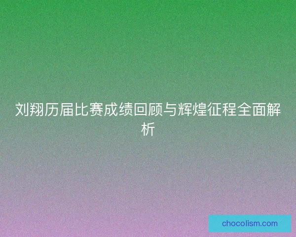 刘翔历届比赛成绩回顾与辉煌征程全面解析