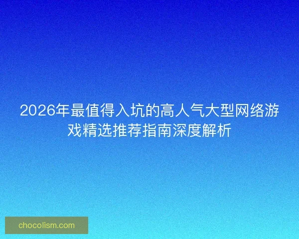 2026年最值得入坑的高人气大型网络游戏精选推荐指南深度解析