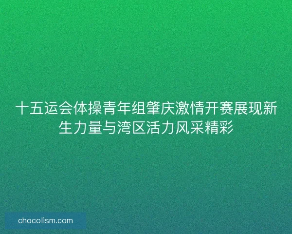 十五运会体操青年组肇庆激情开赛展现新生力量与湾区活力风采精彩
