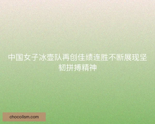 中国女子冰壶队再创佳绩连胜不断展现坚韧拼搏精神